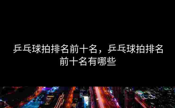 乒乓球拍排名前十名,乒乓球拍排名前十名有哪些 乒乓球拍排名前十名,乒乓球拍排名前十名有哪些