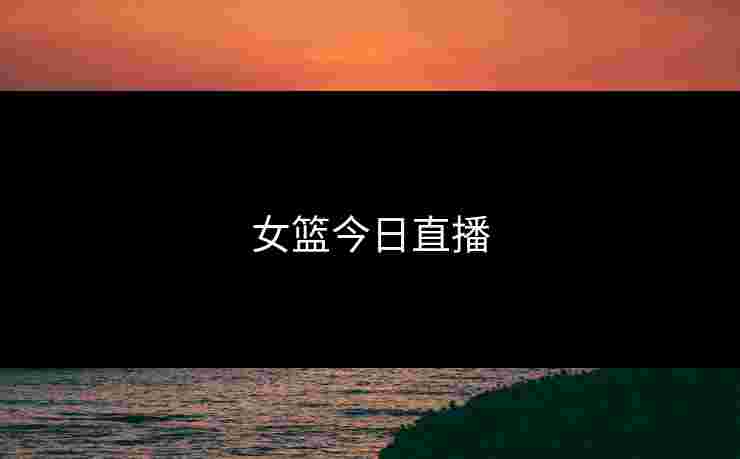 女篮今日直播 女篮今日直播