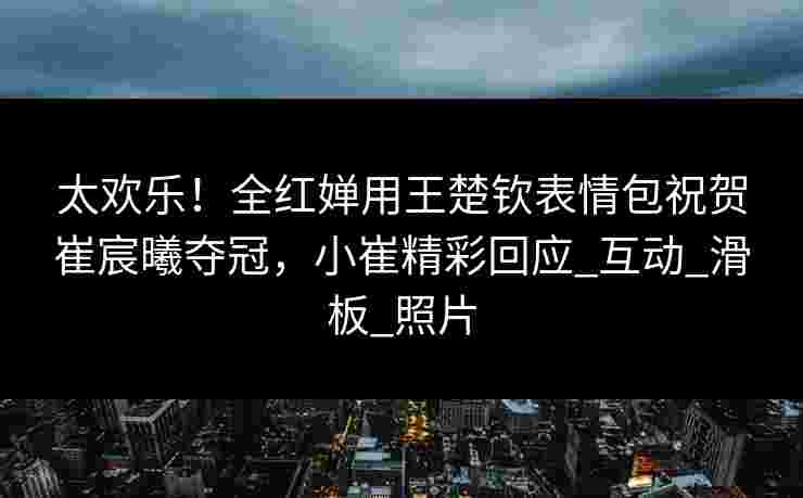 太欢乐!全红婵用王楚钦表情包祝贺崔宸曦夺冠,小崔精彩回应_互动_滑板_照片 太欢乐!全红婵用王楚钦表情包祝贺崔宸曦夺冠,小崔精彩回应_互动_滑板_照片