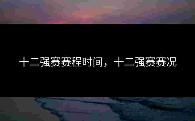 十二强赛赛程时间,十二强赛赛况 十二强赛赛程时间,十二强赛赛况