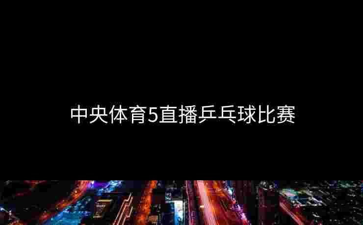 中央体育5直播乒乓球比赛 中央体育5直播乒乓球比赛
