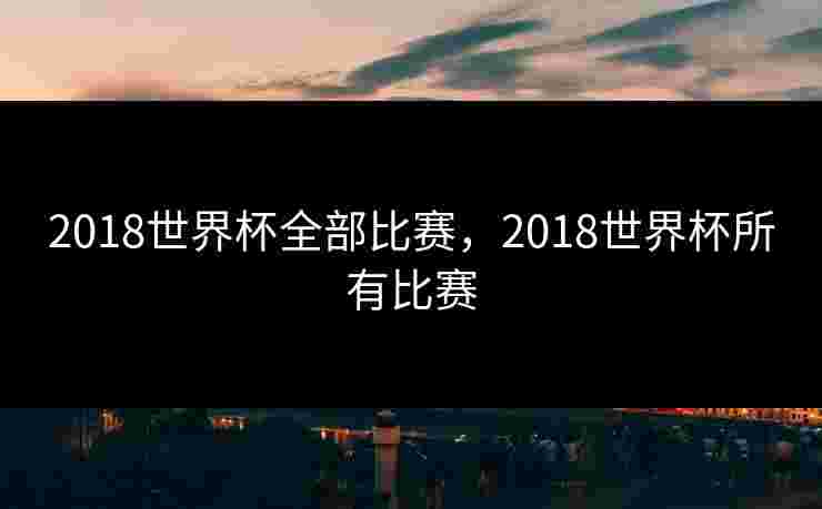 2018世界杯全部比赛,2018世界杯所有比赛 2018世界杯全部比赛,2018世界杯所有比赛
