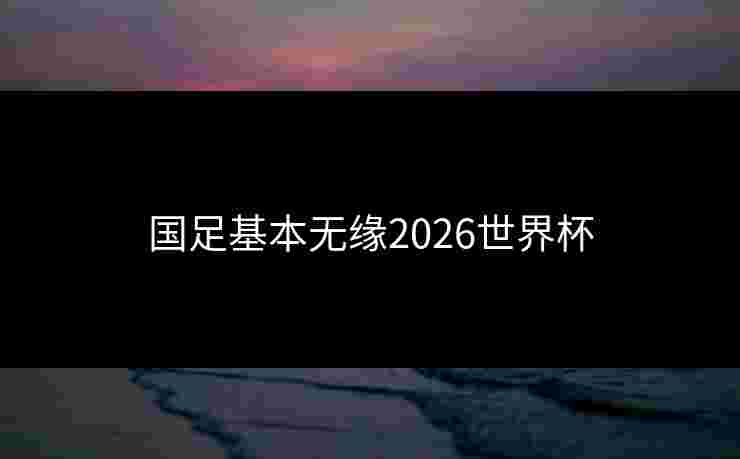 国足基本无缘2026世界杯 国足基本无缘2026世界杯