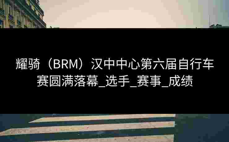 耀骑(BRM)汉中中心第六届自行车赛圆满落幕_选手_赛事_成绩 耀骑(BRM)汉中中心第六届自行车赛圆满落幕_选手_赛事_成绩