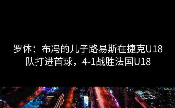 罗体:布冯的儿子路易斯在捷克U18队打进首球,4-1战胜法国U18 罗体:布冯的儿子路易斯在捷克U18队打进首球,4-1战胜法国U18