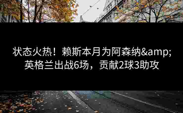 状态火热!赖斯本月为阿森纳&英格兰出战6场,贡献2球3助攻 状态火热!赖斯本月为阿森纳&英格兰出战6场,贡献2球3助攻