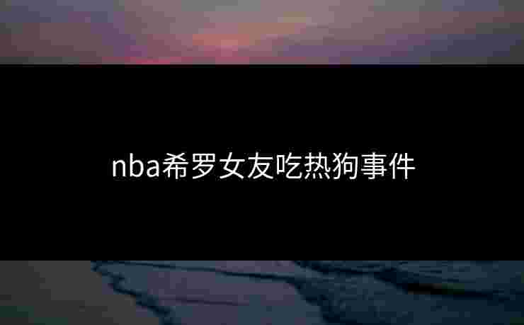 nba希罗女友吃热狗事件