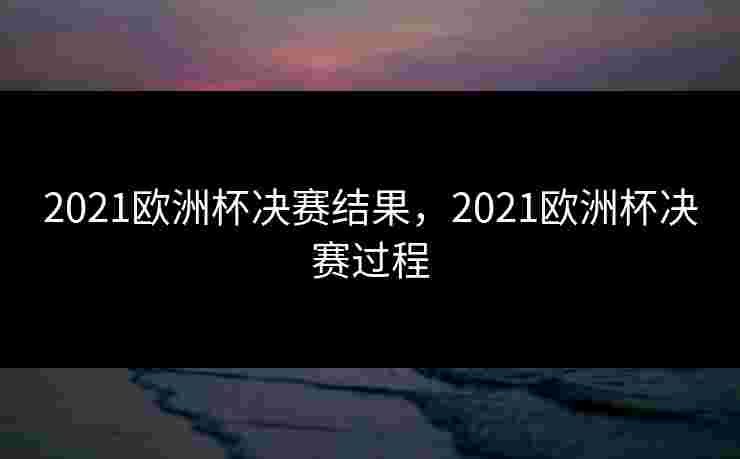 2021欧洲杯决赛结果,2021欧洲杯决赛过程 2021欧洲杯决赛结果,2021欧洲杯决赛过程