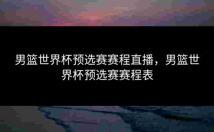 男篮世界杯预选赛赛程直播,男篮世界杯预选赛赛程表 男篮世界杯预选赛赛程直播,男篮世界杯预选赛赛程表