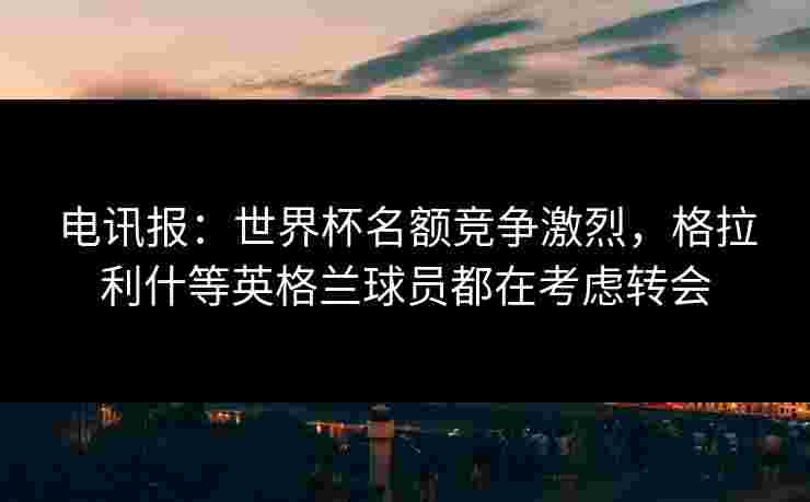 电讯报:世界杯名额竞争激烈,格拉利什等英格兰球员都在考虑转会 电讯报:世界杯名额竞争激烈,格拉利什等英格兰球员都在考虑转会
