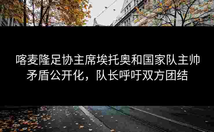 喀麦隆足协主席埃托奥和国家队主帅矛盾公开化,队长呼吁双方团结 喀麦隆足协主席埃托奥和国家队主帅矛盾公开化,队长呼吁双方团结