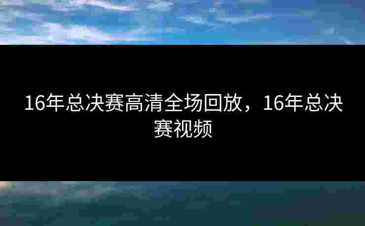 16年总决赛高清全场回放,16年总决赛视频 16年总决赛高清全场回放,16年总决赛视频