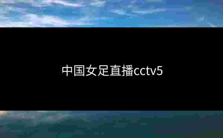 中国女足直播cctv5 中国女足直播cctv5