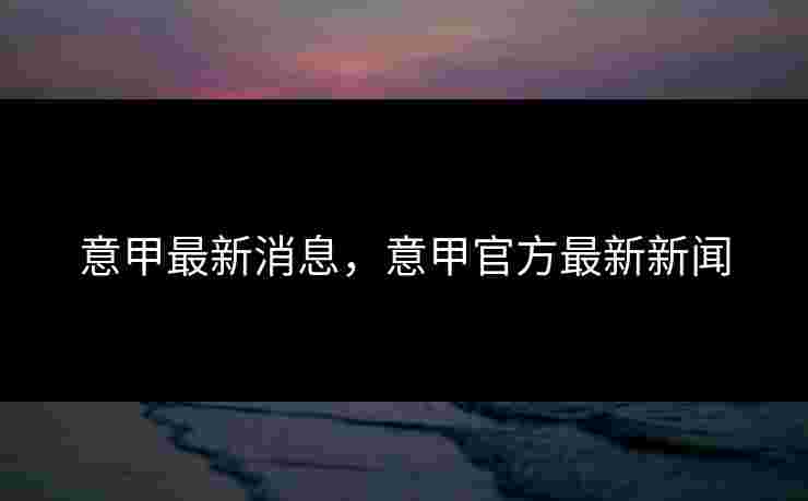 意甲最新消息,意甲官方最新新闻 意甲最新消息,意甲官方最新新闻